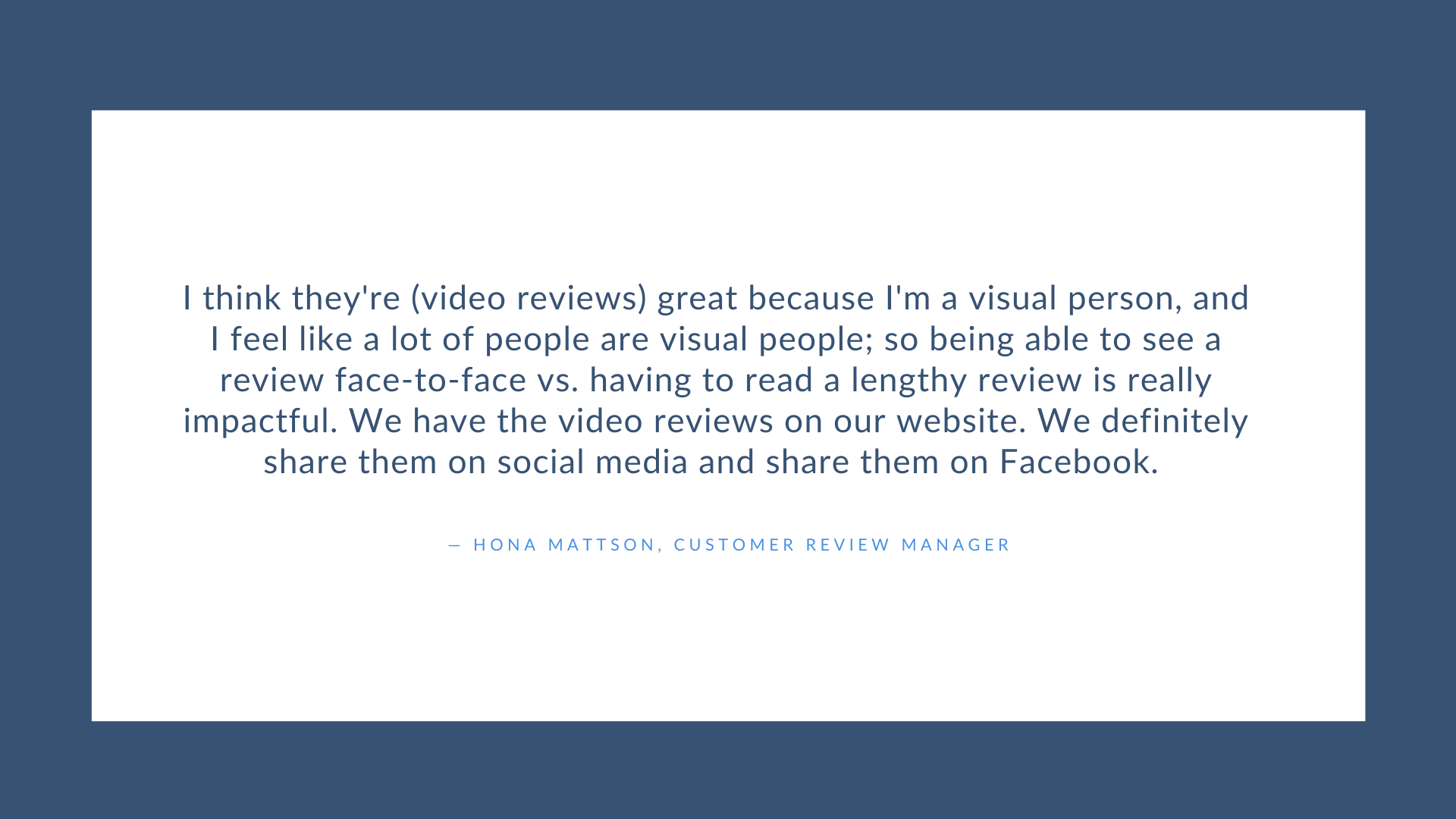 I think their video reviews are great because I'm a visual person and I feel like a lot of people are visual. So being able to see a review face to face vs. having to read a lengthy review is really impactful. - Hona Mattson, Customer Review Manager